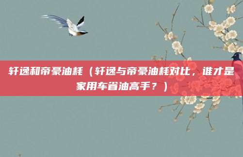 轩逸和帝豪油耗（轩逸与帝豪油耗对比，谁才是家用车省油高手？）