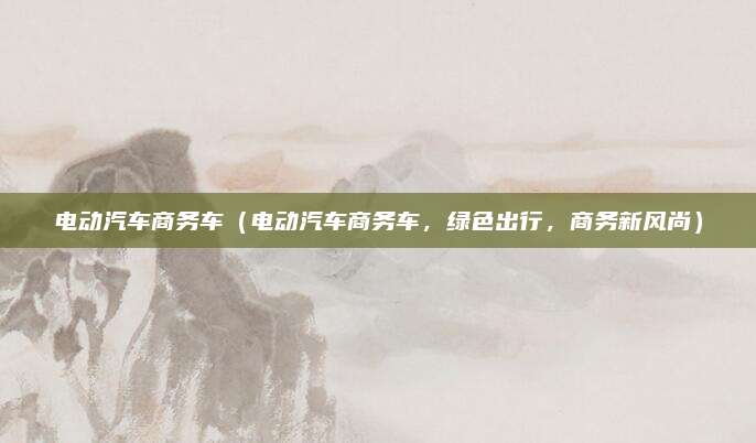 电动汽车商务车（电动汽车商务车，绿色出行，商务新风尚）