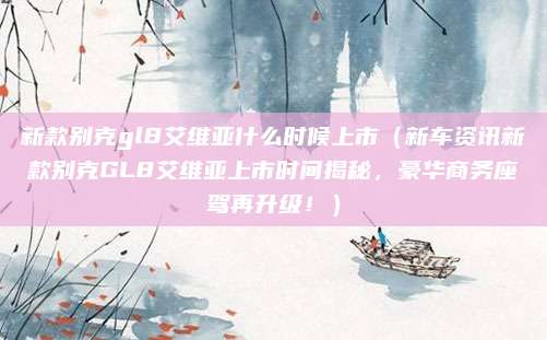 新款别克gl8艾维亚什么时候上市（新车资讯新款别克GL8艾维亚上市时间揭秘，豪华商务座驾再升级！）