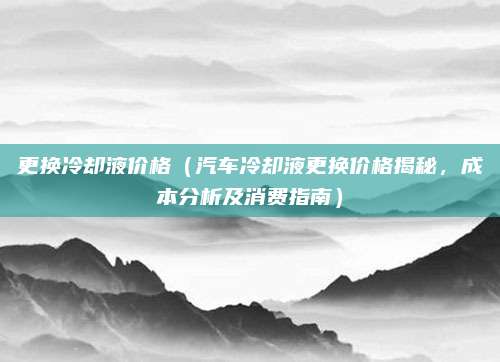 更换冷却液价格（汽车冷却液更换价格揭秘，成本分析及消费指南）