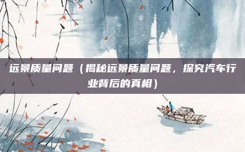 远景质量问题（揭秘远景质量问题，探究汽车行业背后的真相）