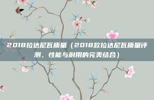 2018拉达尼瓦质量(2018款拉达尼瓦质量评测,性能与耐用的完美结合)