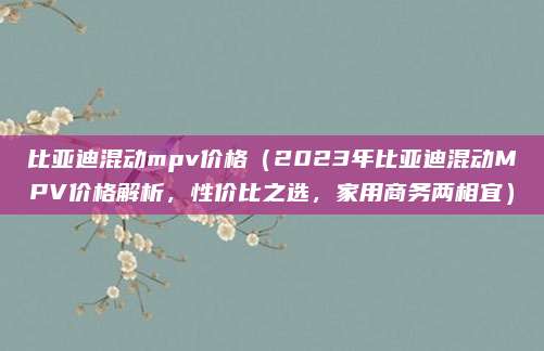 比亚迪混动mpv价格（2023年比亚迪混动MPV价格解析，性价比之选，家用商务两相宜）