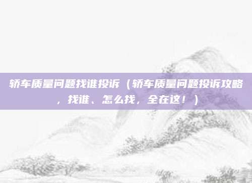 轿车质量问题找谁投诉（轿车质量问题投诉攻略，找谁、怎么找，全在这！）