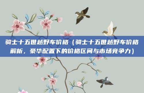 骑士十五世越野车价格（骑士十五世越野车价格解析，豪华配置下的价格区间与市场竞争力）