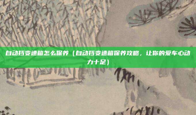 自动挡变速箱怎么保养（自动挡变速箱保养攻略，让你的爱车心动力十足）