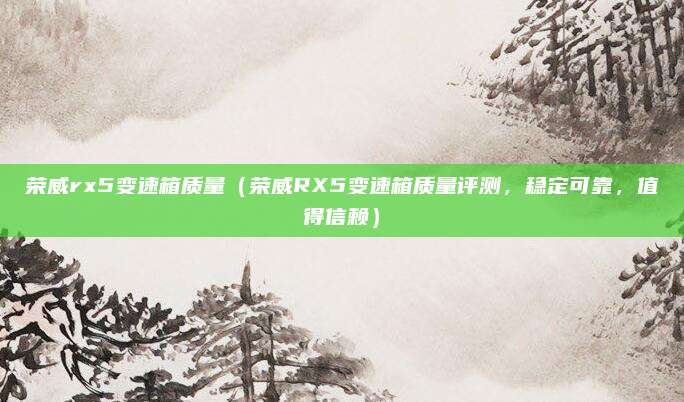 荣威rx5变速箱质量（荣威RX5变速箱质量评测，稳定可靠，值得信赖）