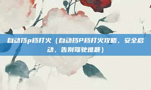 自动挡p档打火(自动挡P档打火攻略,安全启动,告别驾驶难题)