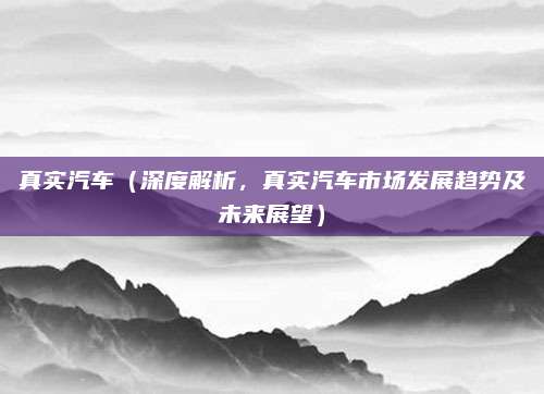 真实汽车（深度解析，真实汽车市场发展趋势及未来展望）