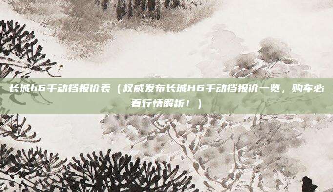 长城h6手动挡报价表（权威发布长城H6手动挡报价一览，购车必看行情解析！）