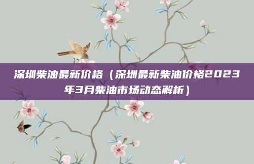 深圳柴油最新价格（深圳最新柴油价格2023年3月柴油市场动态解析）