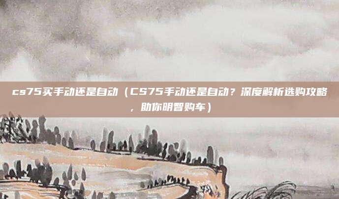 cs75买手动还是自动(CS75手动还是自动?深度解析选购攻略,助你明智购车)