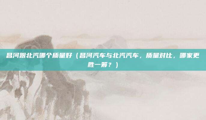 昌河跟北汽哪个质量好(昌河汽车与北汽汽车,质量对比,哪家更胜一筹?)