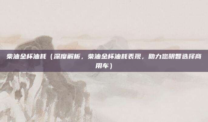 柴油金杯油耗(深度解析,柴油金杯油耗表现,助力您明智选择商用车)