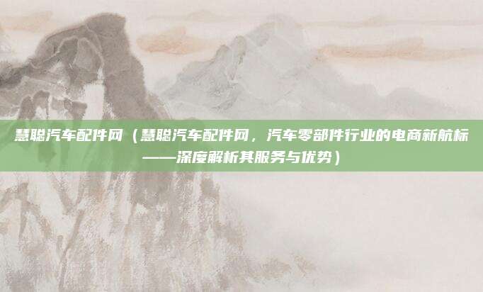 慧聪汽车配件网（慧聪汽车配件网，汽车零部件行业的电商新航标——深度解析其服务与优势）