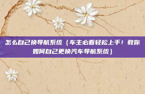 怎么自己换导航系统（车主必看轻松上手！教你如何自己更换汽车导航系统）