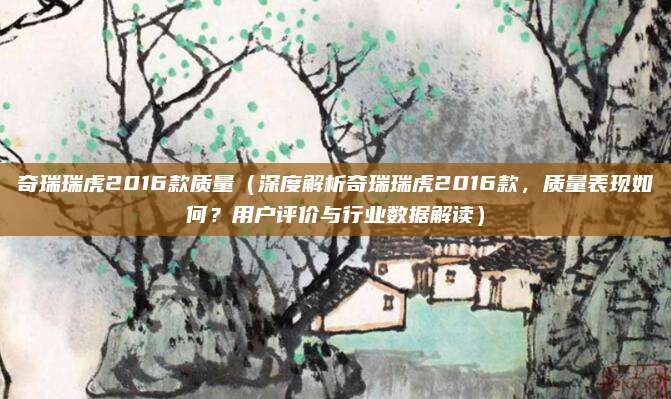 奇瑞瑞虎2016款质量（深度解析奇瑞瑞虎2016款，质量表现如何？用户评价与行业数据解读）