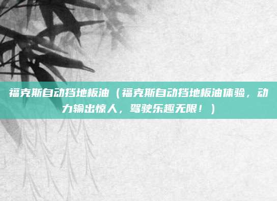 福克斯自动挡地板油（福克斯自动挡地板油体验，动力输出惊人，驾驶乐趣无限！）