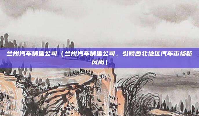 兰州汽车销售公司（兰州汽车销售公司，引领西北地区汽车市场新风尚）