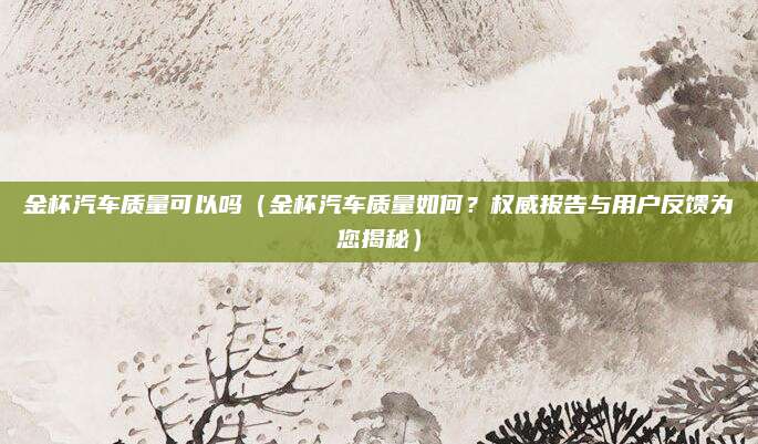 金杯汽车质量可以吗（金杯汽车质量如何？权威报告与用户反馈为您揭秘）