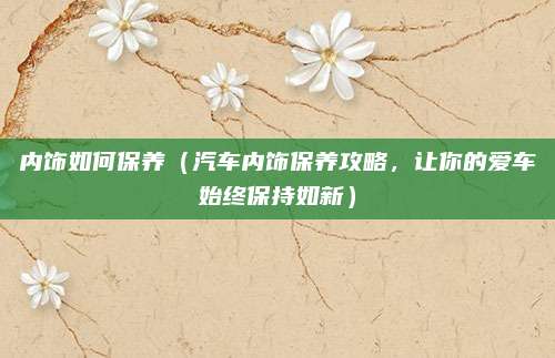 内饰如何保养（汽车内饰保养攻略，让你的爱车始终保持如新）