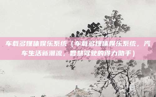 车载多媒体娱乐系统(车载多媒体娱乐系统,汽车生活新潮流,智慧驾驶的得力助手)