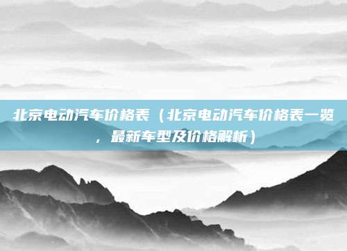 北京电动汽车价格表(北京电动汽车价格表一览,最新车型及价格解析)