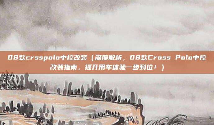 08款crsspolo中控改装（深度解析，08款Cross Polo中控改装指南，提升用车体验一步到位！）