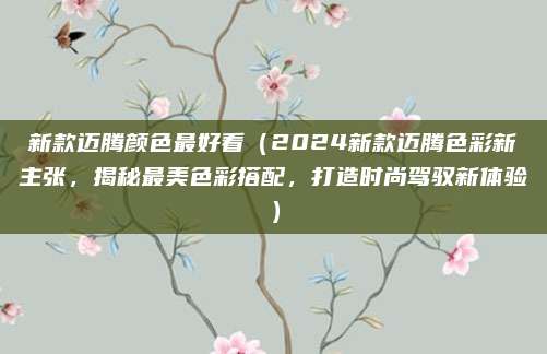 新款迈腾颜色最好看（2024新款迈腾色彩新主张，揭秘最美色彩搭配，打造时尚驾驭新体验）