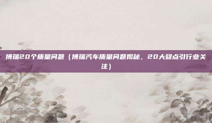 博瑞20个质量问题(博瑞汽车质量问题揭秘,20大疑点引行业关注)