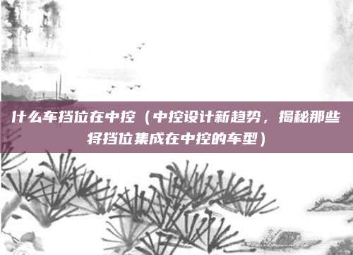 什么车挡位在中控（中控设计新趋势，揭秘那些将挡位集成在中控的车型）