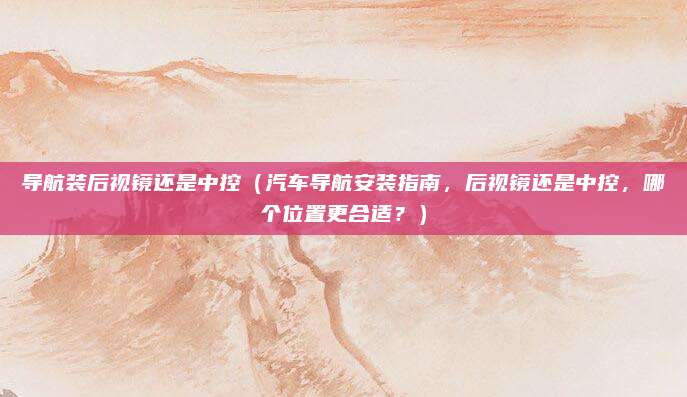 导航装后视镜还是中控(汽车导航安装指南,后视镜还是中控,哪个位置更合适?)