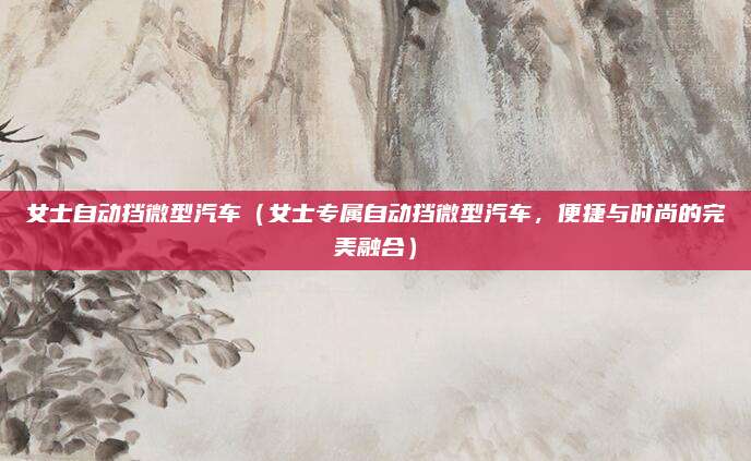女士自动挡微型汽车（女士专属自动挡微型汽车，便捷与时尚的完美融合）