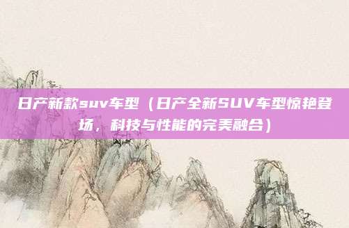 日产新款suv车型（日产全新SUV车型惊艳登场，科技与性能的完美融合）