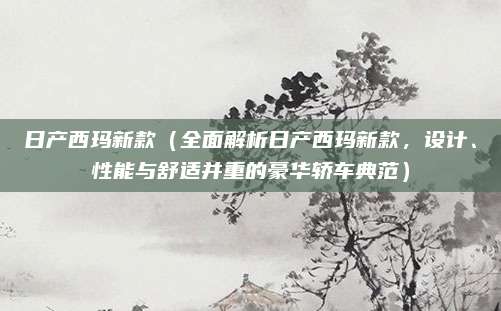 日产西玛新款（全面解析日产西玛新款，设计、性能与舒适并重的豪华轿车典范）