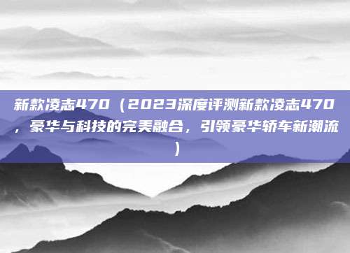 新款凌志470（2023深度评测新款凌志470，豪华与科技的完美融合，引领豪华轿车新潮流）