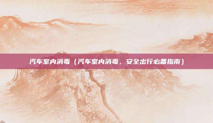 汽车室内消毒（汽车室内消毒，安全出行必备指南）