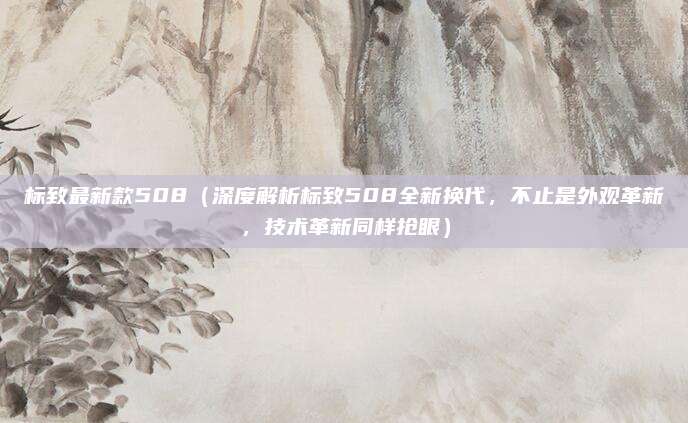 标致最新款508（深度解析标致508全新换代，不止是外观革新，技术革新同样抢眼）