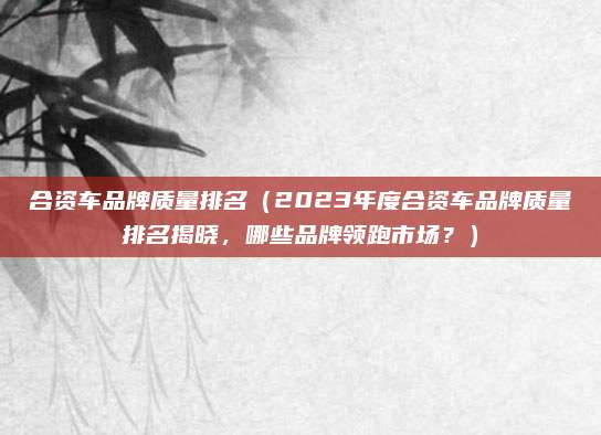 合资车品牌质量排名（2023年度合资车品牌质量排名揭晓，哪些品牌领跑市场？）