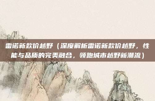 雷诺新款价越野（深度解析雷诺新款价越野，性能与品质的完美融合，领跑城市越野新潮流）