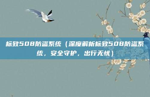 标致508防盗系统（深度解析标致508防盗系统，安全守护，出行无忧）