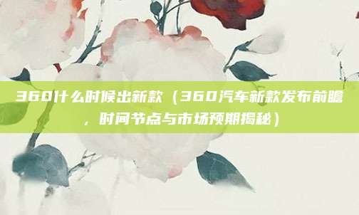 360什么时候出新款（360汽车新款发布前瞻，时间节点与市场预期揭秘）