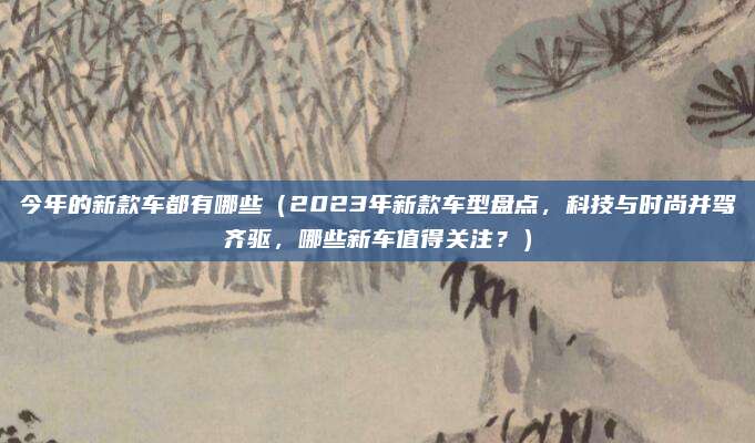 今年的新款车都有哪些（2023年新款车型盘点，科技与时尚并驾齐驱，哪些新车值得关注？）