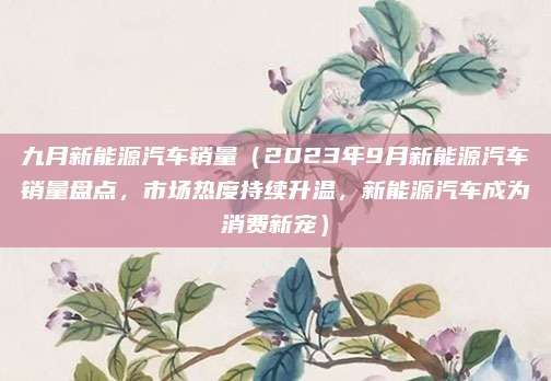 九月新能源汽车销量（2023年9月新能源汽车销量盘点，市场热度持续升温，新能源汽车成为消费新宠）