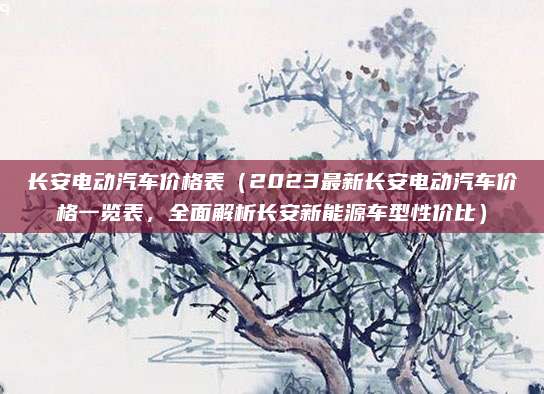 长安电动汽车价格表（2023最新长安电动汽车价格一览表，全面解析长安新能源车型性价比）