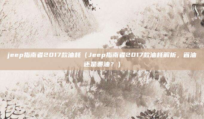 jeep指南者2017款油耗（Jeep指南者2017款油耗解析，省油还是费油？）