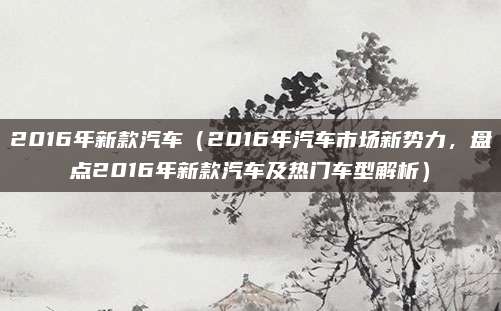 2016年新款汽车（2016年汽车市场新势力，盘点2016年新款汽车及热门车型解析）