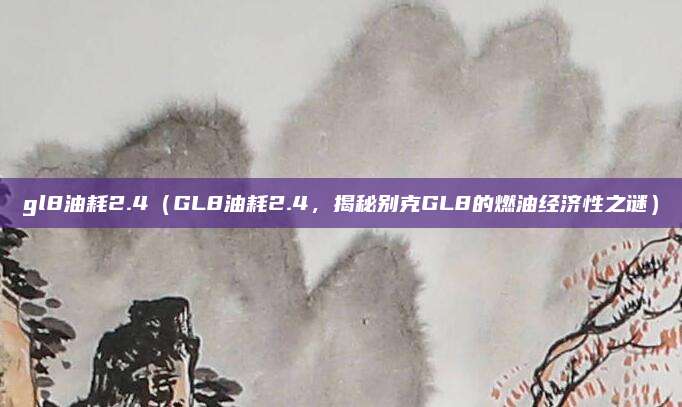 gl8油耗2.4（GL8油耗2.4，揭秘别克GL8的燃油经济性之谜）
