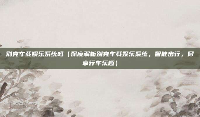 别克车载娱乐系统吗（深度解析别克车载娱乐系统，智能出行，尽享行车乐趣）