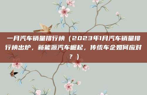 一月汽车销量排行榜（2023年1月汽车销量排行榜出炉，新能源汽车崛起，传统车企如何应对？）